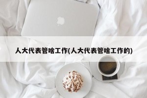 人大代表管啥工作(人大代表管啥工作的)