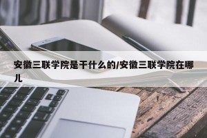 安徽三联学院是干什么的/安徽三联学院在哪儿