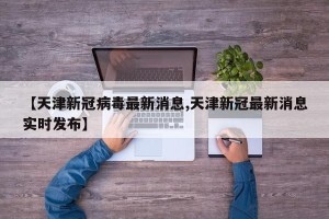 【天津新冠病毒最新消息,天津新冠最新消息实时发布】