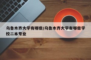乌鲁木齐大学有哪些/乌鲁木齐大学有哪些学校二本专业