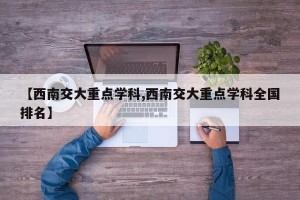 【西南交大重点学科,西南交大重点学科全国排名】