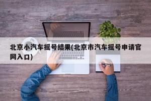 北京小汽车摇号结果(北京市汽车摇号申请官网入口)