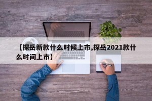 【探岳新款什么时候上市,探岳2021款什么时间上市】