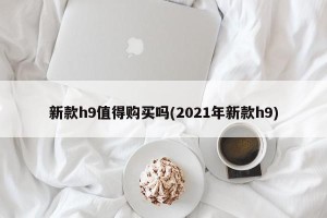 新款h9值得购买吗(2021年新款h9)