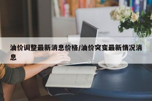 油价调整最新消息价格/油价突变最新情况消息