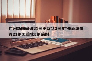 广州新增确诊21例无症状8例/广州新增确诊21例无症状8例病例