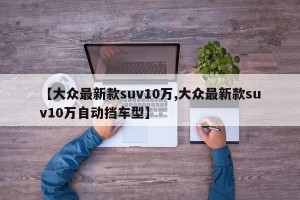 【大众最新款suv10万,大众最新款suv10万自动挡车型】