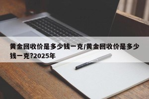 黄金回收价是多少钱一克/黄金回收价是多少钱一克?2025年