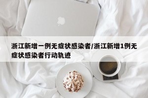 浙江新增一例无症状感染者/浙江新增1例无症状感染者行动轨迹