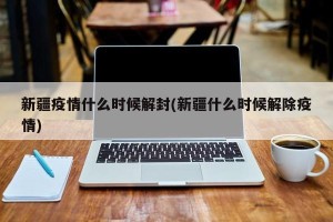 新疆疫情什么时候解封(新疆什么时候解除疫情)