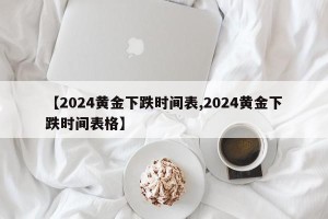 【2024黄金下跌时间表,2024黄金下跌时间表格】