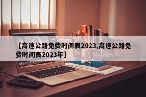 【高速公路免费时间表2023,高速公路免费时间表2023年】