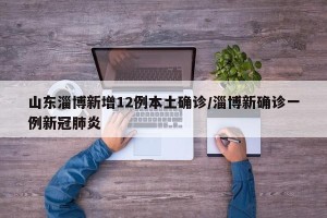 山东淄博新增12例本土确诊/淄博新确诊一例新冠肺炎