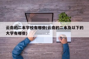 云南的二本学校有哪些(云南的二本及以下的大学有哪些)