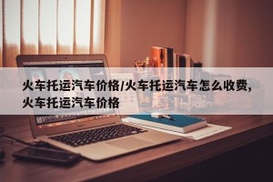 火车托运汽车价格/火车托运汽车怎么收费,火车托运汽车价格