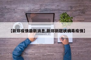 【新郑疫情最新消息,新郑新冠状病毒疫情】