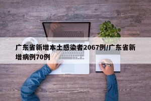 广东省新增本土感染者2067例/广东省新增病例70例