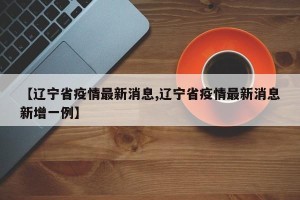 【辽宁省疫情最新消息,辽宁省疫情最新消息新增一例】