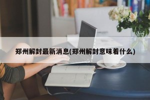 郑州解封最新消息(郑州解封意味着什么)