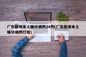 广东新增本土确诊病例34例(广东新增本土确诊病例行程)