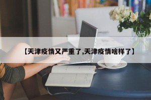 【天津疫情又严重了,天津疫情啥样了】
