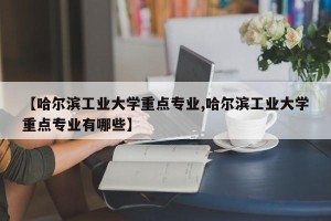 【哈尔滨工业大学重点专业,哈尔滨工业大学重点专业有哪些】
