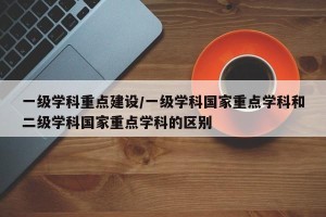 一级学科重点建设/一级学科国家重点学科和二级学科国家重点学科的区别