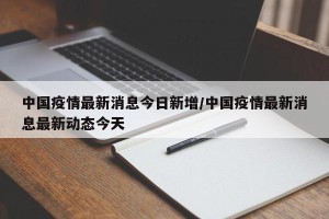 中国疫情最新消息今日新增/中国疫情最新消息最新动态今天