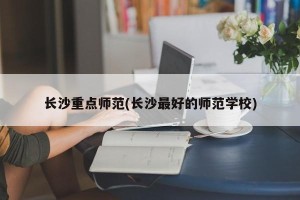 长沙重点师范(长沙最好的师范学校)