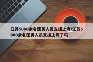 江苏5000余名医务人员支援上海/江苏5000余名医务人员支援上海了吗