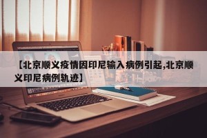 【北京顺义疫情因印尼输入病例引起,北京顺义印尼病例轨迹】