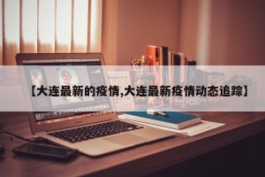 【大连最新的疫情,大连最新疫情动态追踪】