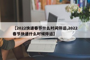 【2022快递春节什么时间停运,2022春节快递什么时候停运】