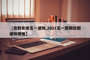 【放假安排五一通知,2021五一假期放假通知模板】
