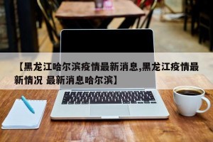 【黑龙江哈尔滨疫情最新消息,黑龙江疫情最新情况 最新消息哈尔滨】