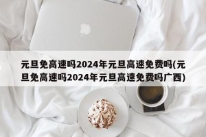 元旦免高速吗2024年元旦高速免费吗(元旦免高速吗2024年元旦高速免费吗广西)