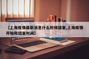 【上海疫情最新消息什么时候结束,上海疫情开始和结束时间】