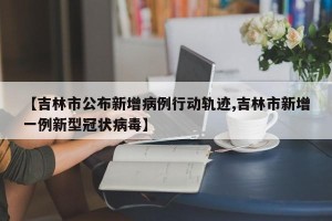 【吉林市公布新增病例行动轨迹,吉林市新增一例新型冠状病毒】