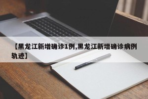 【黑龙江新增确诊1例,黑龙江新增确诊病例轨迹】