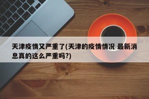 天津疫情又严重了(天津的疫情情况 最新消息真的这么严重吗?)