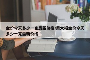 金价今天多少一克最新价格/周大福金价今天多少一克最新价格