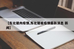 【东北猪肉疫情,东北猪瘟疫情最新消息 新闻】