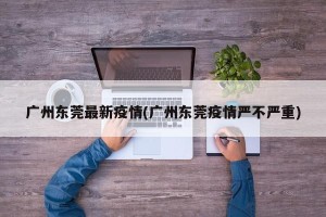 广州东莞最新疫情(广州东莞疫情严不严重)