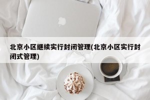 北京小区继续实行封闭管理(北京小区实行封闭式管理)