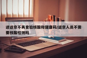 进返京不再查验核酸和健康码/返京人员不需要核酸检测吗