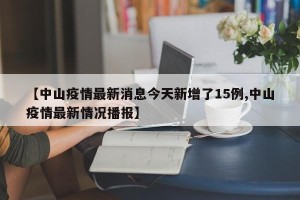 【中山疫情最新消息今天新增了15例,中山疫情最新情况播报】