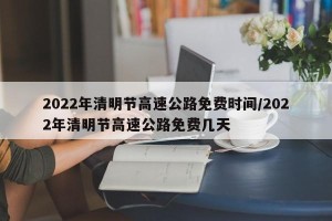 2022年清明节高速公路免费时间/2022年清明节高速公路免费几天
