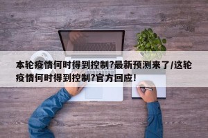 本轮疫情何时得到控制?最新预测来了/这轮疫情何时得到控制?官方回应!