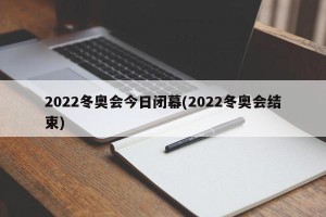 2022冬奥会今日闭幕(2022冬奥会结束)