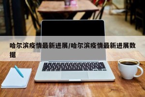 哈尔滨疫情最新进展/哈尔滨疫情最新进展数据